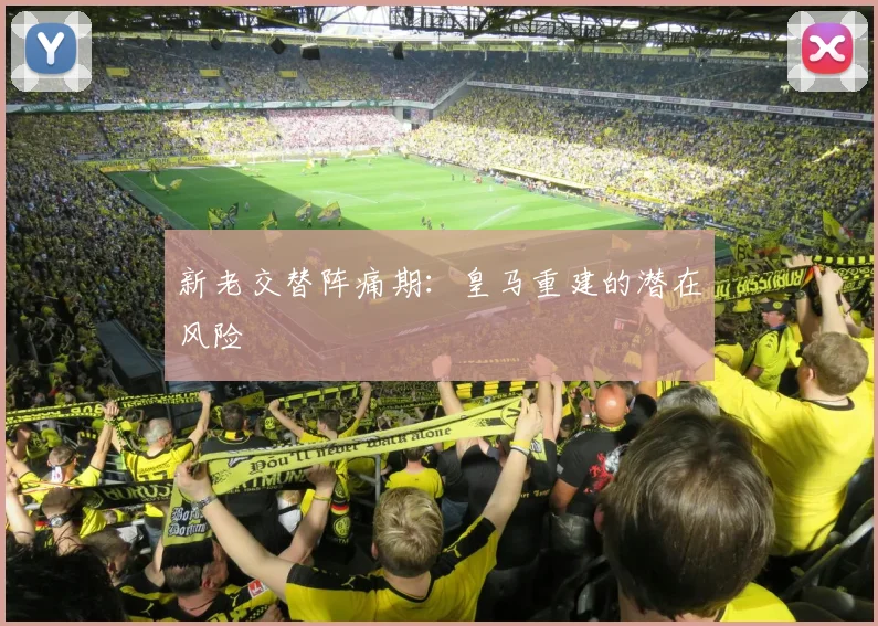 新老交替阵痛期：皇马重建的潜在风险
