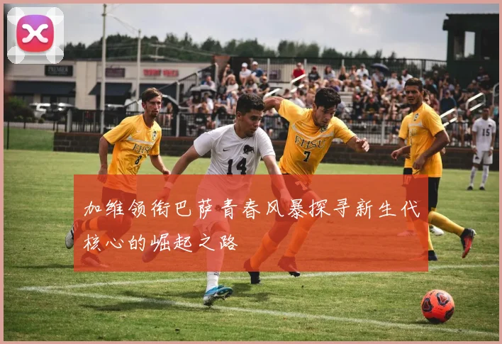 加维领衔巴萨青春风暴探寻新生代核心的崛起之路