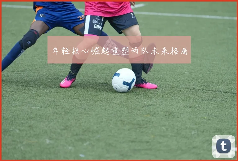 年轻核心崛起重塑两队未来格局
