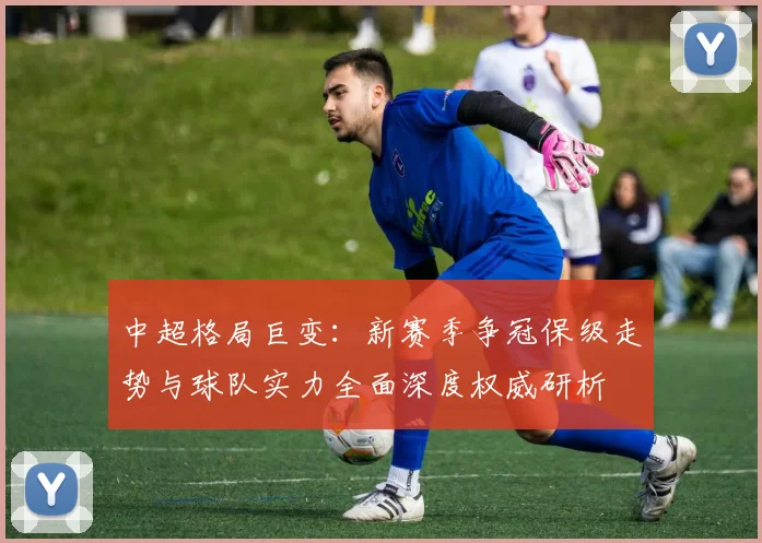 中超格局巨变：新赛季争冠保级走势与球队实力全面深度权威研析