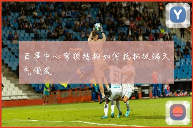 百事中心穹顶结构如何抵抗极端天气侵袭