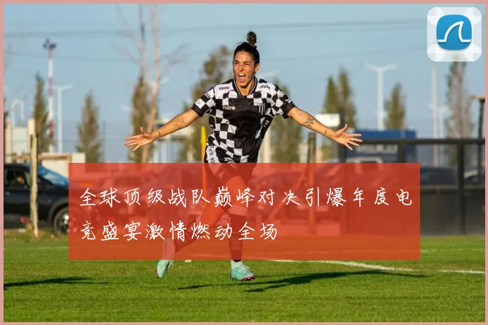 全球顶级战队巅峰对决引爆年度电竞盛宴激情燃动全场