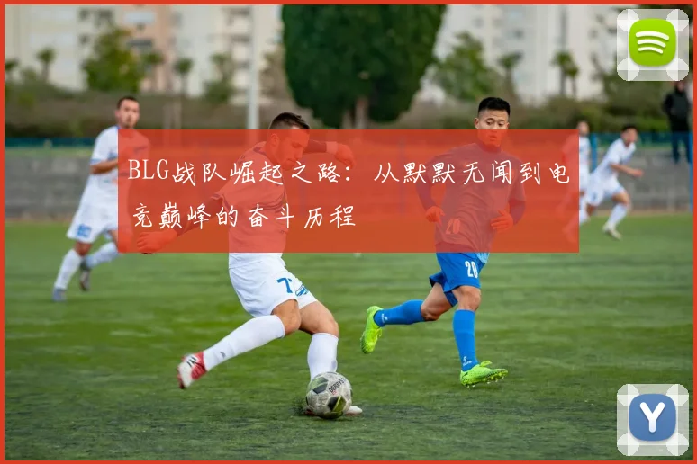 BLG战队崛起之路：从默默无闻到电竞巅峰的奋斗历程