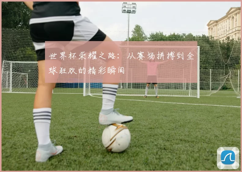 世界杯荣耀之路：从赛场拼搏到全球狂欢的精彩瞬间