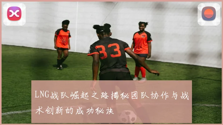 LNG战队崛起之路揭秘团队协作与战术创新的成功秘诀