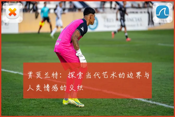 贾莫兰特：探索当代艺术的边界与人类情感的交织