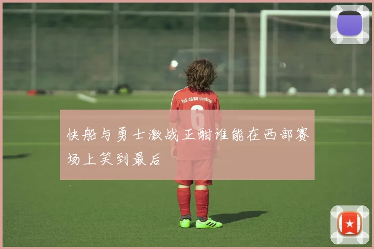 快船与勇士激战正酣谁能在西部赛场上笑到最后