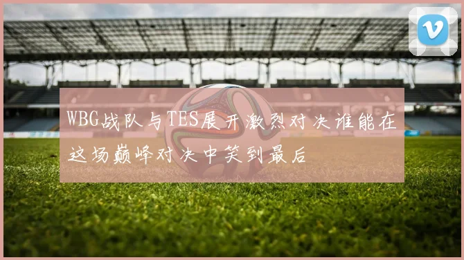 WBG战队与TES展开激烈对决谁能在这场巅峰对决中笑到最后