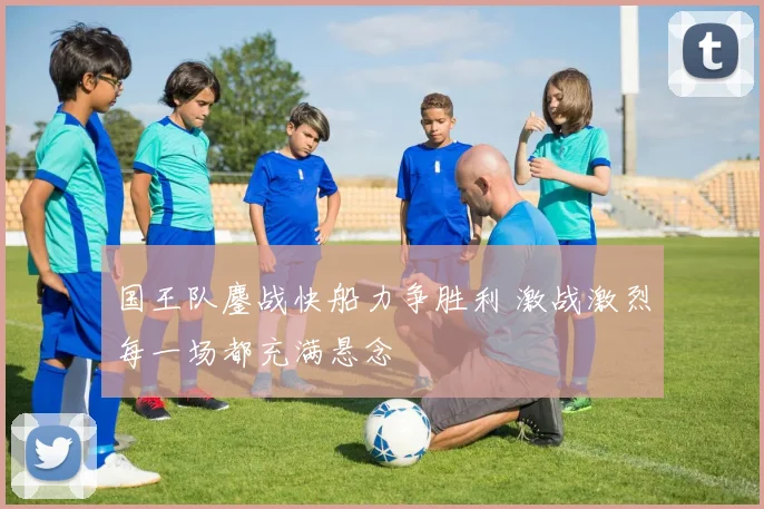 国王队鏖战快船力争胜利 激战激烈每一场都充满悬念
